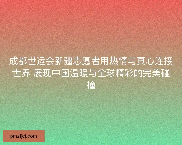 成都世运会新疆志愿者用热情与真心连接世界 展现中国温暖与全球精彩的完美碰撞