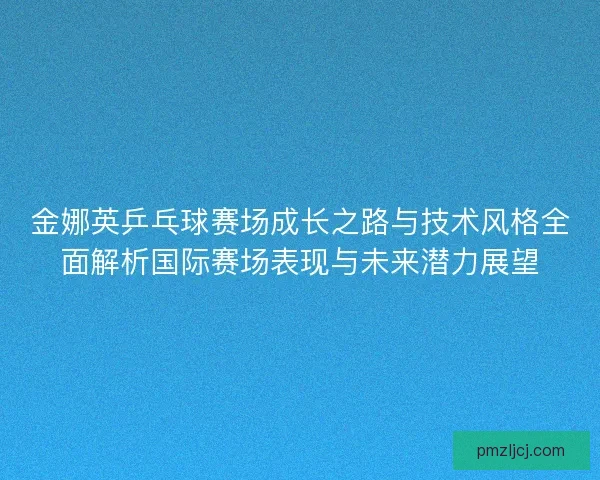 金娜英乒乓球赛场成长之路与技术风格全面解析国际赛场表现与未来潜力展望