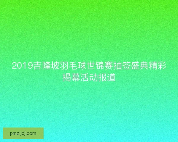 2019吉隆坡羽毛球世锦赛抽签盛典精彩揭幕活动报道