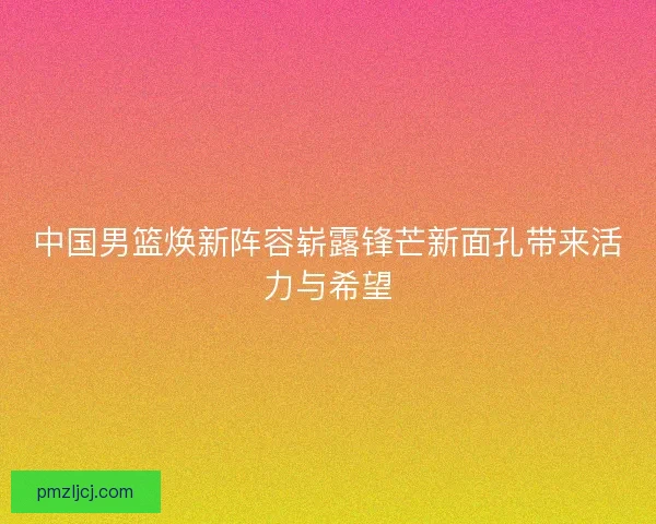 中国男篮焕新阵容崭露锋芒新面孔带来活力与希望