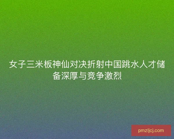 女子三米板神仙对决折射中国跳水人才储备深厚与竞争激烈