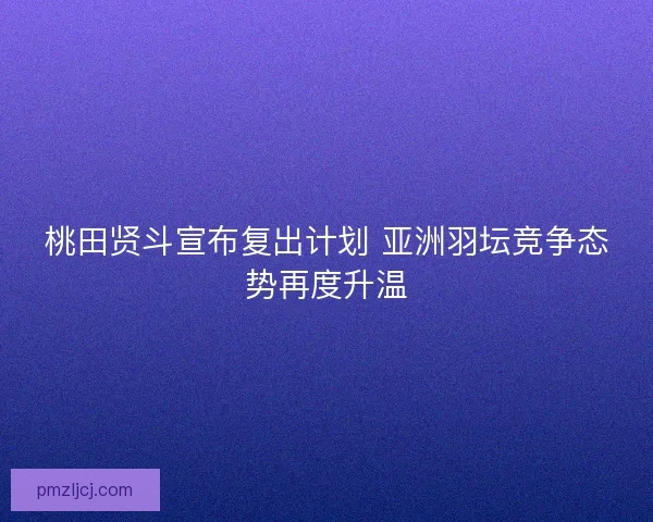 桃田贤斗宣布复出计划 亚洲羽坛竞争态势再度升温