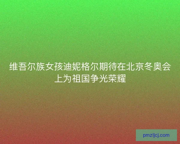 维吾尔族女孩迪妮格尔期待在北京冬奥会上为祖国争光荣耀