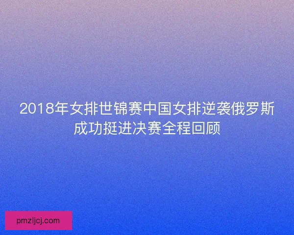 2018年女排世锦赛中国女排逆袭俄罗斯成功挺进决赛全程回顾