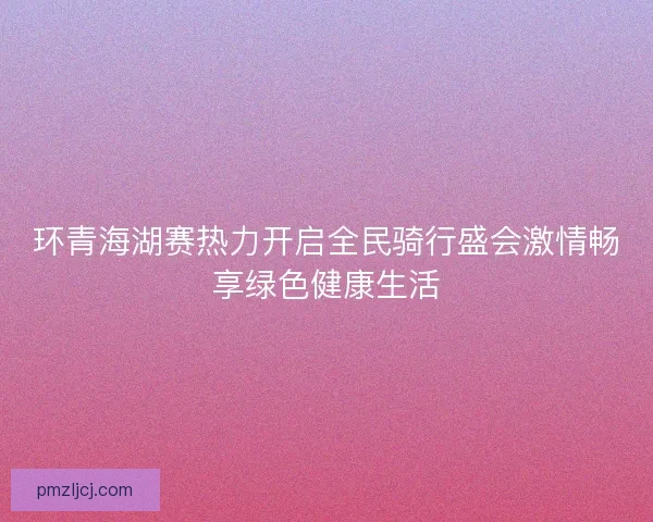 环青海湖赛热力开启全民骑行盛会激情畅享绿色健康生活