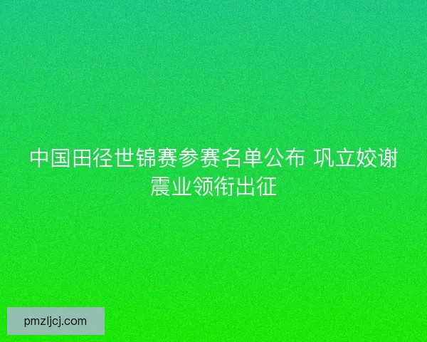 中国田径世锦赛参赛名单公布 巩立姣谢震业领衔出征 中国田径世锦赛参赛名单公布 巩立姣谢震业领衔出征