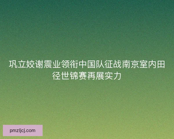 巩立姣谢震业领衔中国队征战南京室内田径世锦赛再展实力 巩立姣谢震业领衔中国队征战南京室内田径世锦赛再展实力
