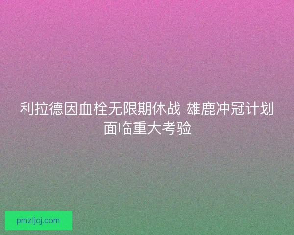 利拉德因血栓无限期休战 雄鹿冲冠计划面临重大考验