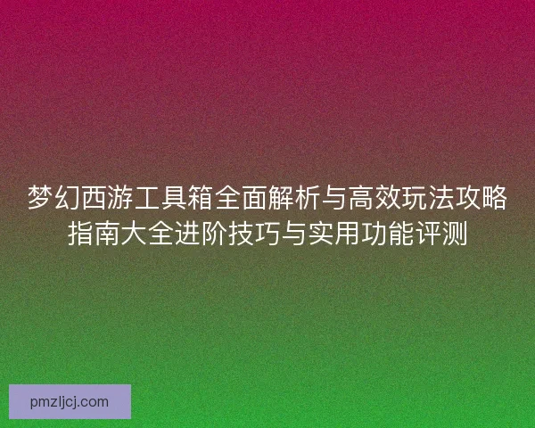 梦幻西游工具箱全面解析与高效玩法攻略指南大全进阶技巧与实用功能评测