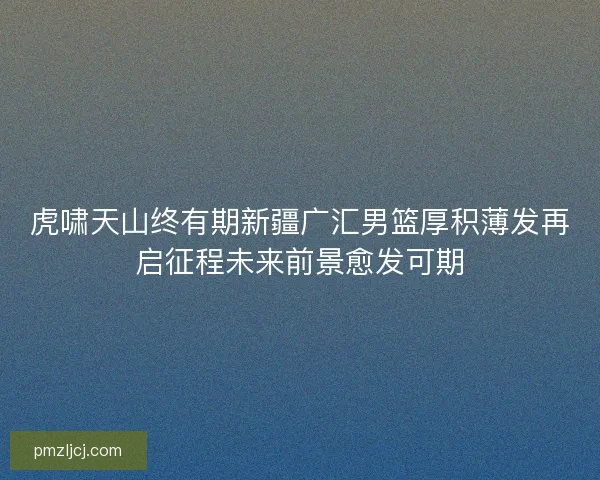 虎啸天山终有期新疆广汇男篮厚积薄发再启征程未来前景愈发可期 虎啸天山终有期新疆广汇男篮厚积薄发再启征程未来前景愈发可期