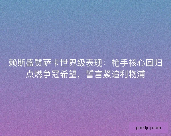 赖斯盛赞萨卡世界级表现:枪手核心回归点燃争冠希望,誓言紧追利物浦 赖斯盛赞萨卡世界级表现:枪手核心回归点燃争冠希望,誓言紧追利物浦