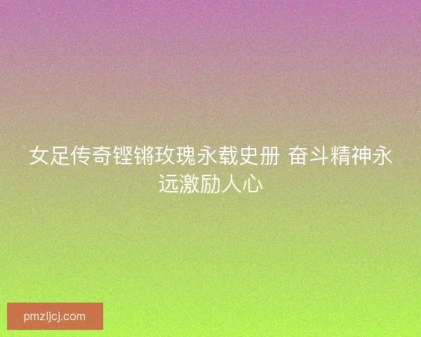 女足传奇铿锵玫瑰永载史册 奋斗精神永远激励人心