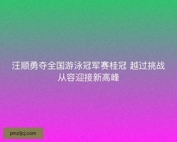 汪顺勇夺全国游泳冠军赛桂冠 越过挑战从容迎接新高峰 汪顺勇夺全国游泳冠军赛桂冠 越过挑战从容迎接新高峰