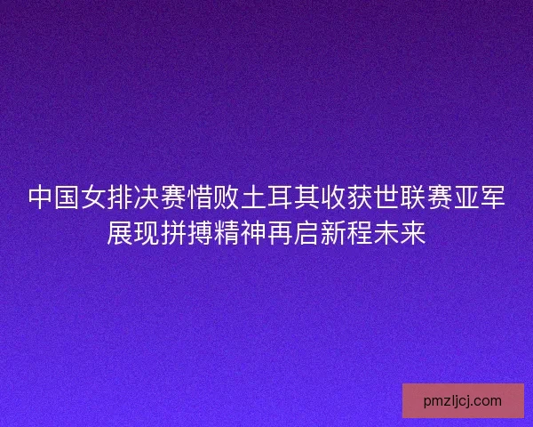 中国女排决赛惜败土耳其收获世联赛亚军展现拼搏精神再启新程未来