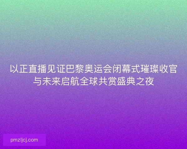 以正直播见证巴黎奥运会闭幕式璀璨收官与未来启航全球共赏盛典之夜